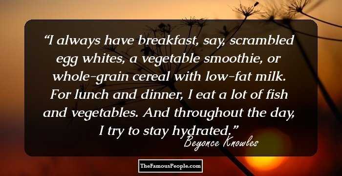 I always have breakfast, say, scrambled egg whites, a vegetable smoothie, or whole-grain cereal with low-fat milk. For lunch and dinner, I eat a lot of fish and vegetables. And throughout the day, I try to stay hydrated.