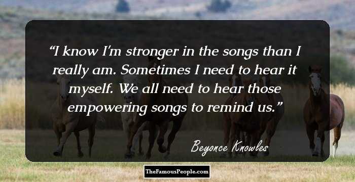 I know I'm stronger in the songs than I really am. Sometimes I need to hear it myself. We all need to hear those empowering songs to remind us.