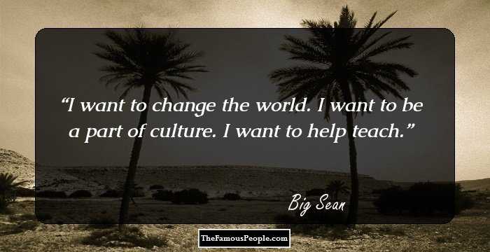 I want to change the world. I want to be a part of culture. I want to help teach.
