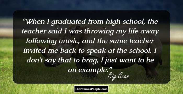 When I graduated from high school, the teacher said I was throwing my life away following music, and the same teacher invited me back to speak at the school. I don't say that to brag, I just want to be an example.