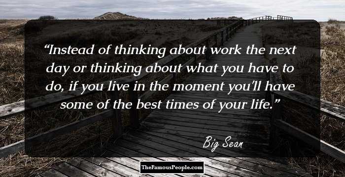 Instead of thinking about work the next day or thinking about what you have to do, if you live in the moment you'll have some of the best times of your life.