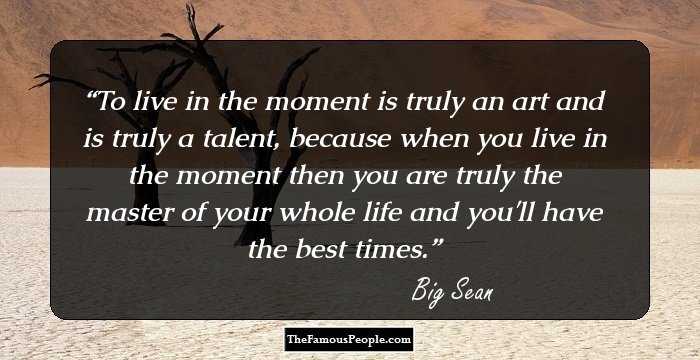 To live in the moment is truly an art and is truly a talent, because when you live in the moment then you are truly the master of your whole life and you'll have the best times.