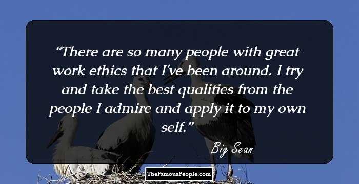 There are so many people with great work ethics that I've been around. I try and take the best qualities from the people I admire and apply it to my own self.
