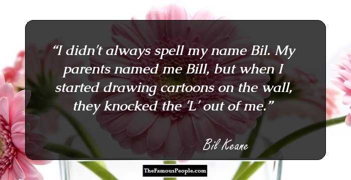 I didn't always spell my name Bil. My parents named me Bill, but when I started drawing cartoons on the wall, they knocked the 'L' out of me.