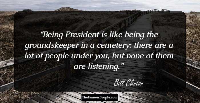 Being President is like being the groundskeeper in a cemetery: there are a lot of people under you, but none of them are listening.