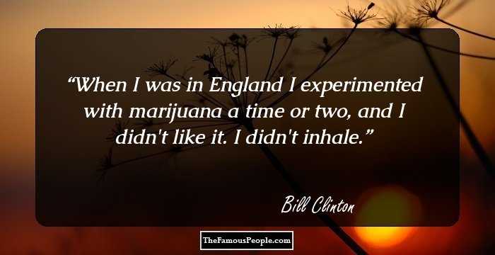 When I was in England I experimented with marijuana a time or two, and I didn't like it. I didn't inhale.
