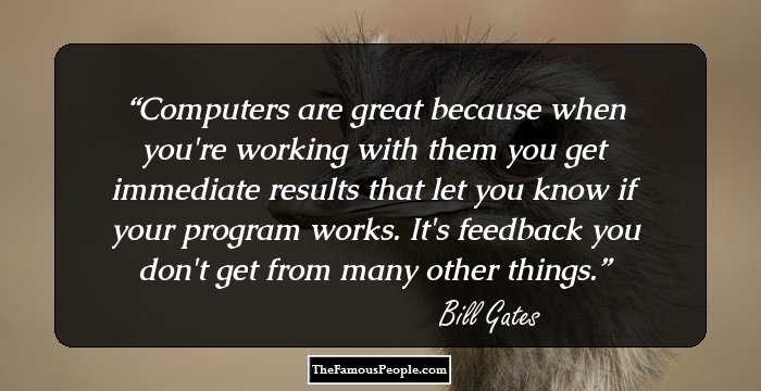 Computers are great because when you're working with them you get immediate results that let you know if your program works. It's feedback you don't get from many other things.