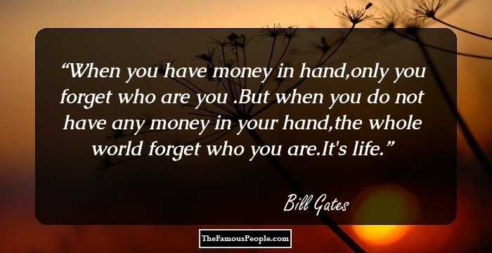 When you have money in hand,only you forget who are you .But when you do not have any money in your hand,the whole world forget who you are.It's life.