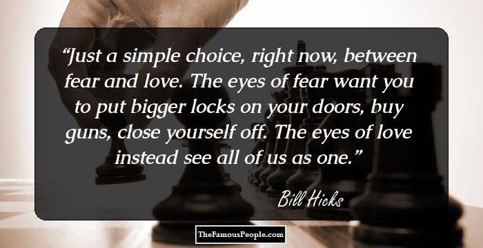 Just a simple choice, right now, between fear and love. The eyes of fear want you to put bigger locks on your doors, buy guns, close yourself off. The eyes of love instead see all of us as one.