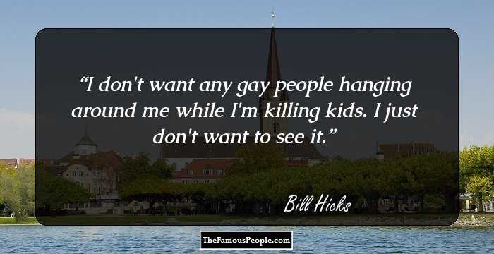 I don't want any gay people hanging around me while I'm killing kids. I just don't want to see it.