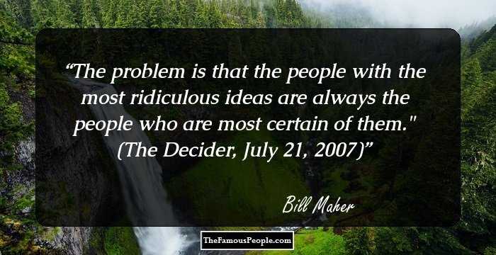 The problem is that the people with the most ridiculous ideas are always the people who are most certain of them.