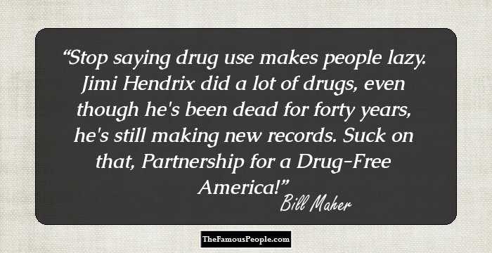 Stop saying drug use makes people lazy. Jimi Hendrix did a lot of drugs, even though he's been dead for forty years, he's still making new records. Suck on that, Partnership for a Drug-Free America!