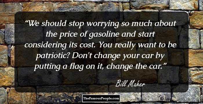 We should stop worrying so much about the price of gasoline and start considering its cost. You really want to be patriotic? Don't change your car by putting a flag on it, change the car.