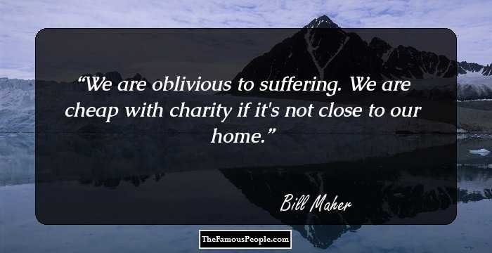 We are oblivious to suffering. We are cheap with charity if it's not close to our home.