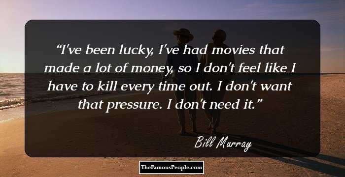 I've been lucky, I've had movies that made a lot of money, so I don't feel like I have to kill every time out. I don't want that pressure. I don't need it.