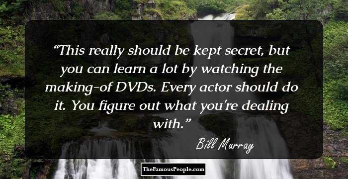This really should be kept secret, but you can learn a lot by watching the making-of DVDs. Every actor should do it. You figure out what you're dealing with.