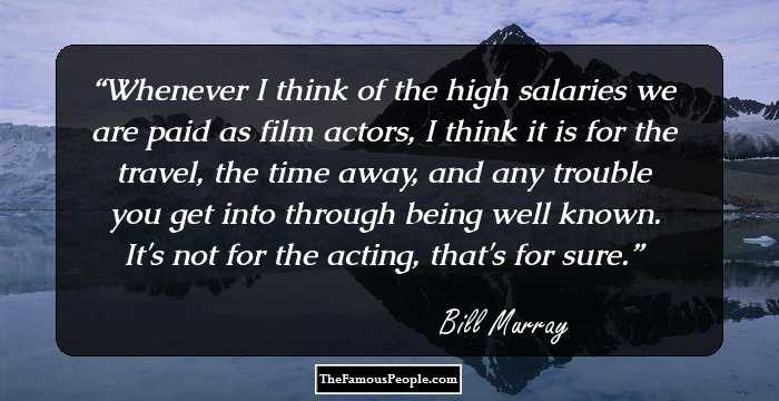 Whenever I think of the high salaries we are paid as film actors, I think it is for the travel, the time away, and any trouble you get into through being well known. It's not for the acting, that's for sure.