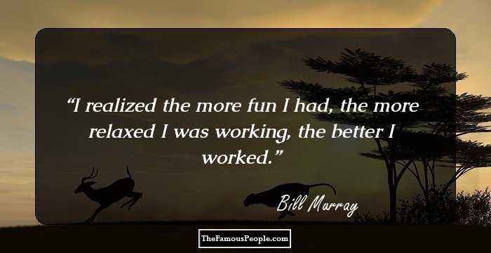 I realized the more fun I had, the more relaxed I was working, the better I worked.