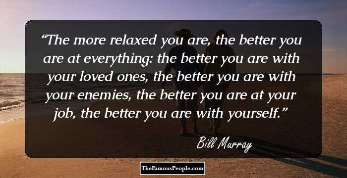 The more relaxed you are, the better you are at everything: the better you are with your loved ones, the better you are with your enemies, the better you are at your job, the better you are with yourself.