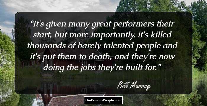 It's given many great performers their start, but more importantly, it's killed thousands of barely talented people and it's put them to death, and they're now doing the jobs they're built for.