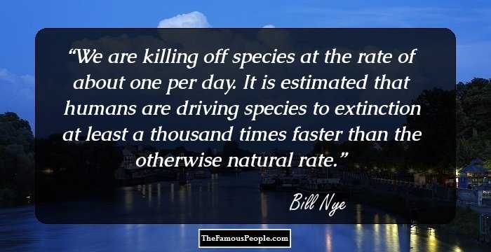We are killing off species at the rate of about one per day. It is estimated that humans are driving species to extinction at least a thousand times faster than the otherwise natural rate.