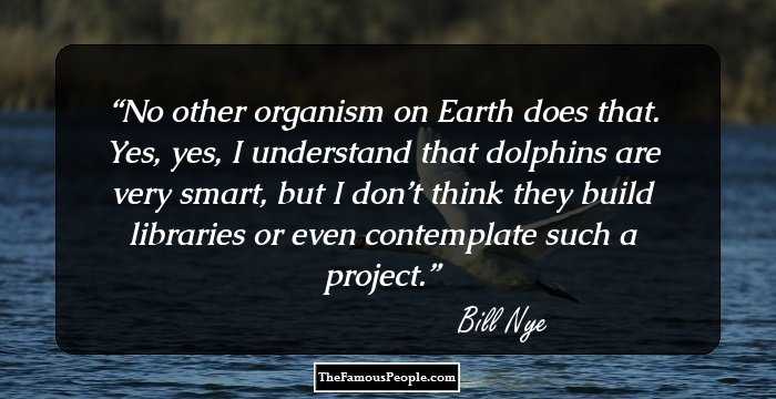 No other organism on Earth does that. Yes, yes, I understand that dolphins are very smart, but I don’t think they build libraries or even contemplate such a project.