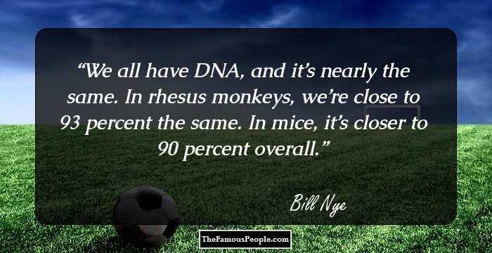 We all have DNA, and it’s nearly the same. In rhesus monkeys, we’re close to 93 percent the same. In mice, it’s closer to 90 percent overall.