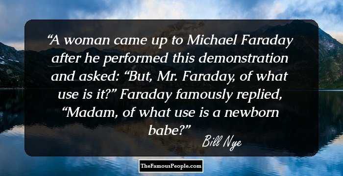 A woman came up to Michael Faraday after he performed this demonstration and asked: “But, Mr. Faraday, of what use is it?” Faraday famously replied, “Madam, of what use is a newborn babe?