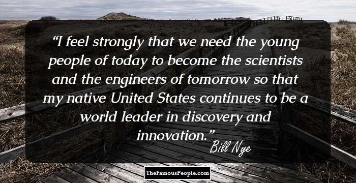 I feel strongly that we need the young people of today to become the scientists and the engineers of tomorrow so that my native United States continues to be a world leader in discovery and innovation.