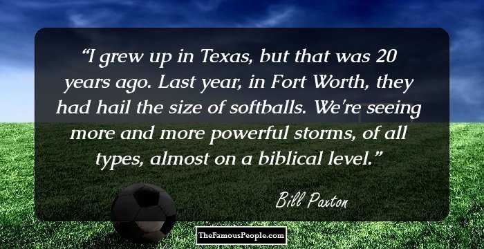 I grew up in Texas, but that was 20 years ago. Last year, in Fort Worth, they had hail the size of softballs. We're seeing more and more powerful storms, of all types, almost on a biblical level.