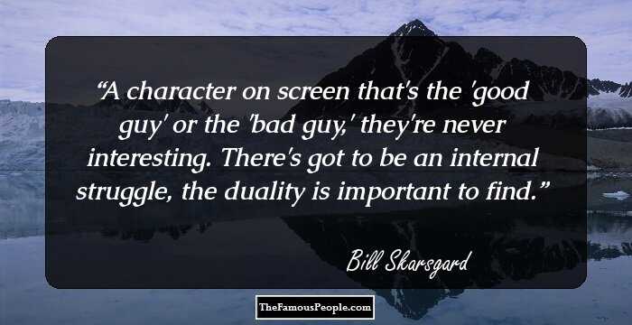 A character on screen that's the 'good guy' or the 'bad guy,' they're never interesting. There's got to be an internal struggle, the duality is important to find.