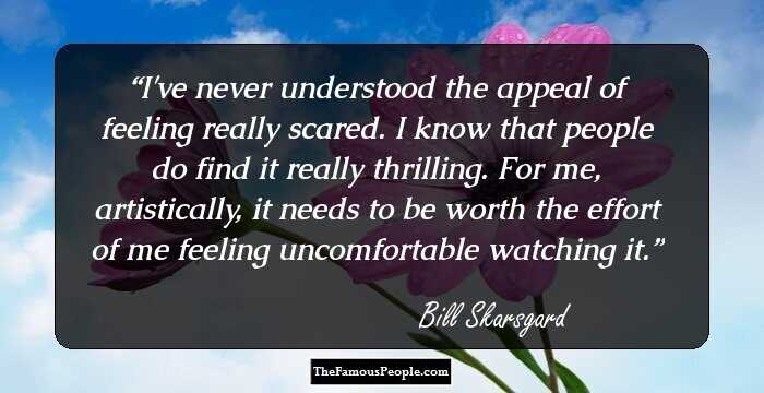 I've never understood the appeal of feeling really scared. I know that people do find it really thrilling. For me, artistically, it needs to be worth the effort of me feeling uncomfortable watching it.