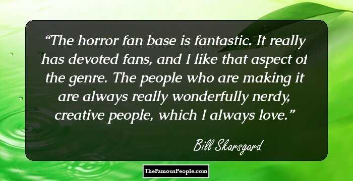 The horror fan base is fantastic. It really has devoted fans, and I like that aspect of the genre. The people who are making it are always really wonderfully nerdy, creative people, which I always love.