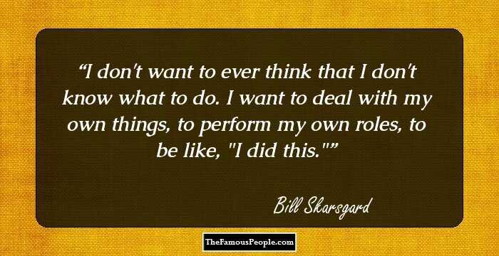 I don't want to ever think that I don't know what to do. I want to deal with my own things, to perform my own roles, to be like, 