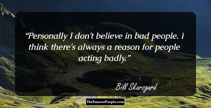 Personally I don't believe in bad people. I think there's always a reason for people acting badly.