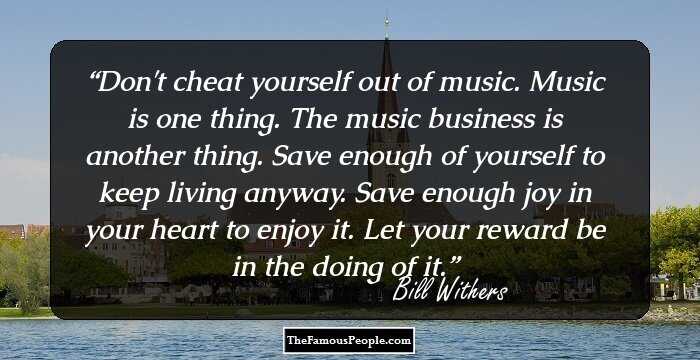 Don't cheat yourself out of music. Music is one thing. The music business is another thing. Save enough of yourself to keep living anyway. Save enough joy in your heart to enjoy it. Let your reward be in the doing of it.