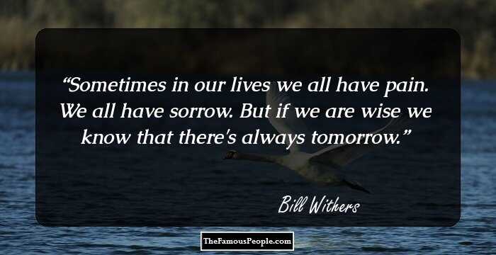 Sometimes in our lives we all have pain. We all have sorrow. But if we are wise we know that there's always tomorrow.