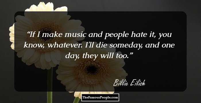 If I make music and people hate it, you know, whatever. I'll die someday, and one day, they will too.