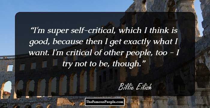 I'm super self-critical, which I think is good, because then I get exactly what I want. I'm critical of other people, too - I try not to be, though.