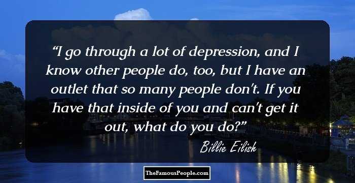 I go through a lot of depression, and I know other people do, too, but I have an outlet that so many people don't. If you have that inside of you and can't get it out, what do you do?