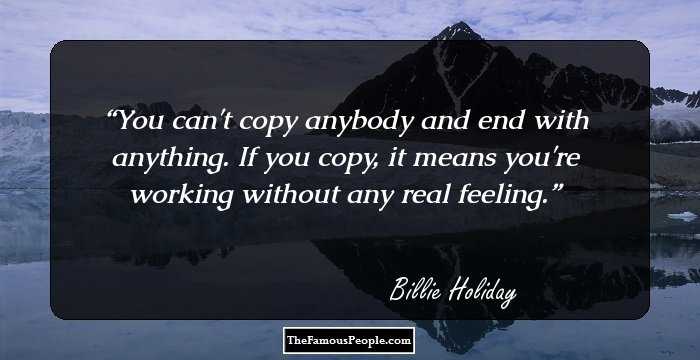 You can't copy anybody and end with anything. If you copy, it means you're working without any real feeling.