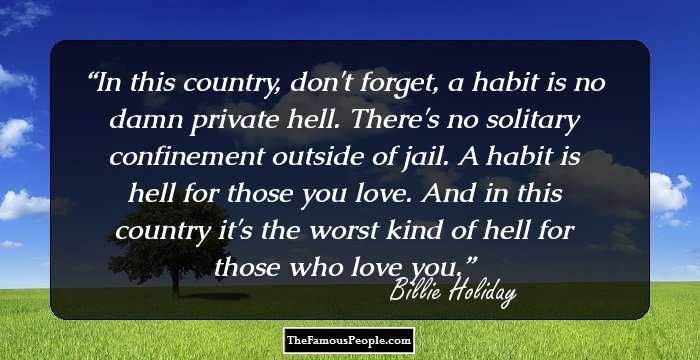 In this country, don't forget, a habit is no damn private hell. There's no solitary confinement outside of jail. A habit is hell for those you love. And in this country it's the worst kind of hell for those who love you.