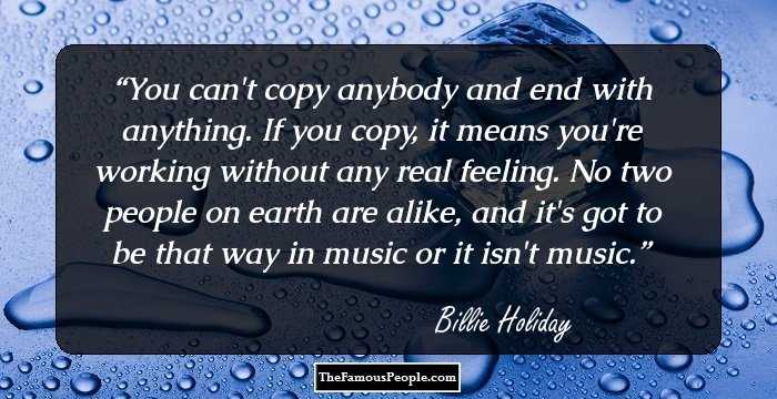 You can't copy anybody and end with anything. If you copy, it means you're working without any real feeling. No two people on earth are alike, and it's got to be that way in music or it isn't music.
