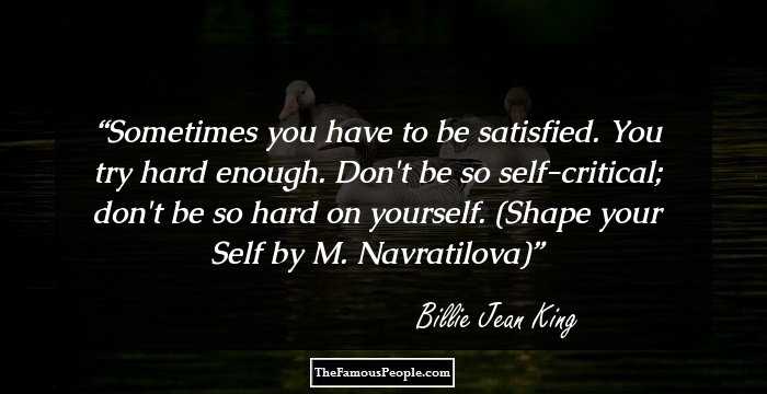 Sometimes you have to be satisfied. You try hard enough. Don't be so self-critical; don't be so hard on yourself. (Shape your Self by M. Navratilova)