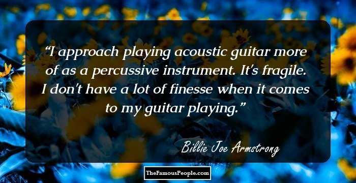 I approach playing acoustic guitar more of as a percussive instrument. It's fragile. I don't have a lot of finesse when it comes to my guitar playing.