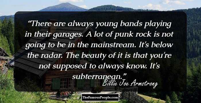 There are always young bands playing in their garages. A lot of punk rock is not going to be in the mainstream. It's below the radar. The beauty of it is that you're not supposed to always know. It's subterranean.