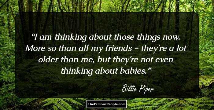 I am thinking about those things now. More so than all my friends - they're a lot older than me, but they're not even thinking about babies.