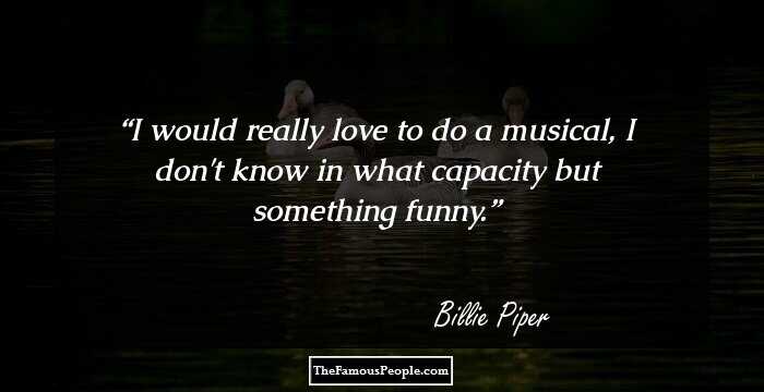 I would really love to do a musical, I don't know in what capacity but something funny.