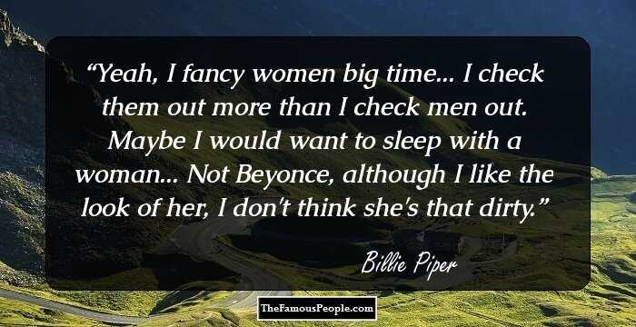 Yeah, I fancy women big time... I check them out more than I check men out. Maybe I would want to sleep with a woman... Not Beyonce, although I like the look of her, I don't think she's that dirty.