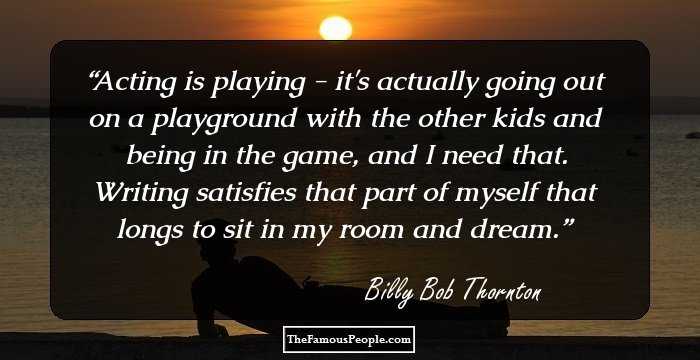 Acting is playing - it's actually going out on a playground with the other kids and being in the game, and I need that. Writing satisfies that part of myself that longs to sit in my room and dream.